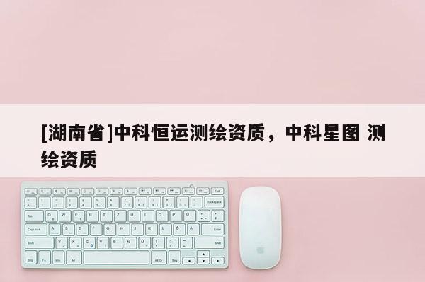 [湖南省]中科恒運(yùn)測繪資質(zhì)，中科星圖 測繪資質(zhì)