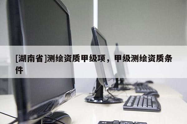 [湖南省]測繪資質(zhì)甲級項(xiàng)，甲級測繪資質(zhì)條件