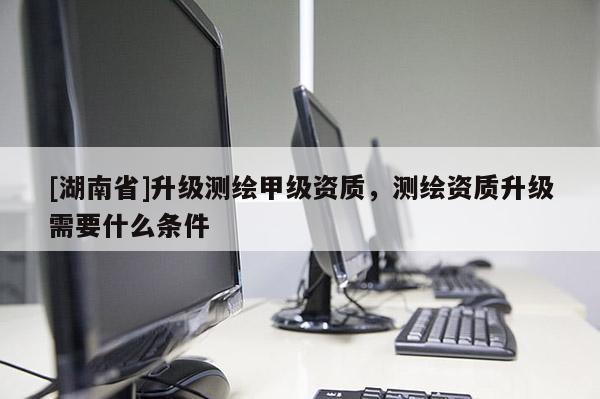 [湖南省]升級(jí)測繪甲級(jí)資質(zhì)，測繪資質(zhì)升級(jí)需要什么條件