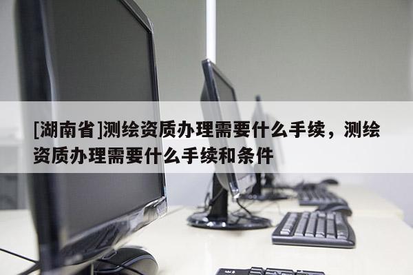 [湖南省]測(cè)繪資質(zhì)辦理需要什么手續(xù)，測(cè)繪資質(zhì)辦理需要什么手續(xù)和條件