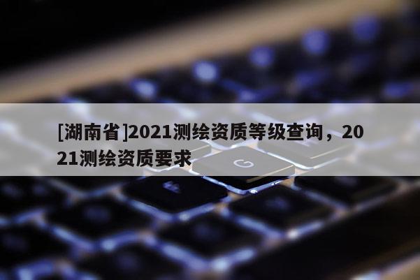 [湖南省]2021測(cè)繪資質(zhì)等級(jí)查詢，2021測(cè)繪資質(zhì)要求