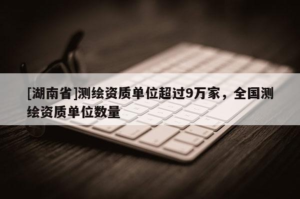 [湖南省]測繪資質(zhì)單位超過9萬家，全國測繪資質(zhì)單位數(shù)量