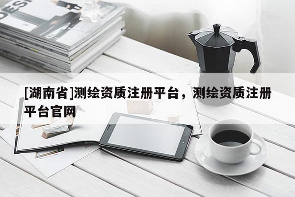 [湖南省]測繪資質(zhì)注冊平臺，測繪資質(zhì)注冊平臺官網(wǎng)