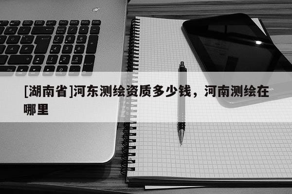 [湖南省]河?xùn)|測繪資質(zhì)多少錢，河南測繪在哪里