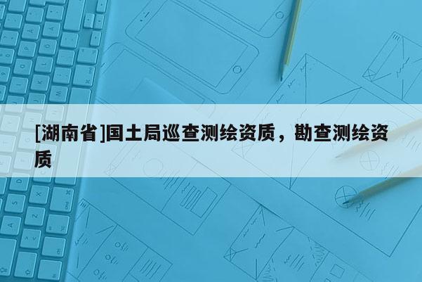 [湖南省]國土局巡查測繪資質(zhì)，勘查測繪資質(zhì)