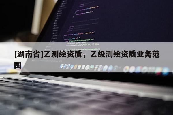 [湖南省]乙測(cè)繪資質(zhì)，乙級(jí)測(cè)繪資質(zhì)業(yè)務(wù)范圍