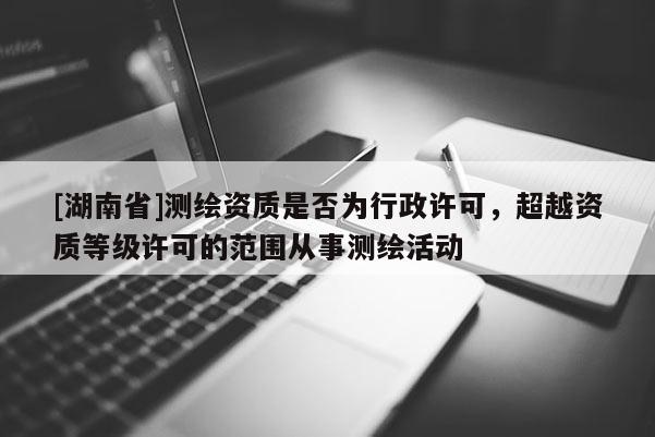[湖南省]測繪資質(zhì)是否為行政許可，超越資質(zhì)等級許可的范圍從事測繪活動