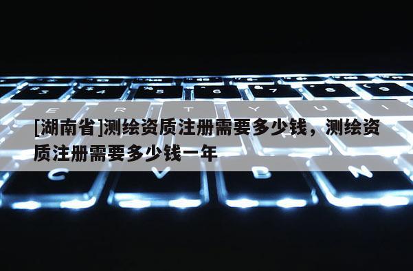 [湖南省]測繪資質(zhì)注冊需要多少錢，測繪資質(zhì)注冊需要多少錢一年