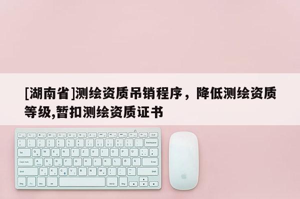 [湖南省]測繪資質(zhì)吊銷程序，降低測繪資質(zhì)等級,暫扣測繪資質(zhì)證書
