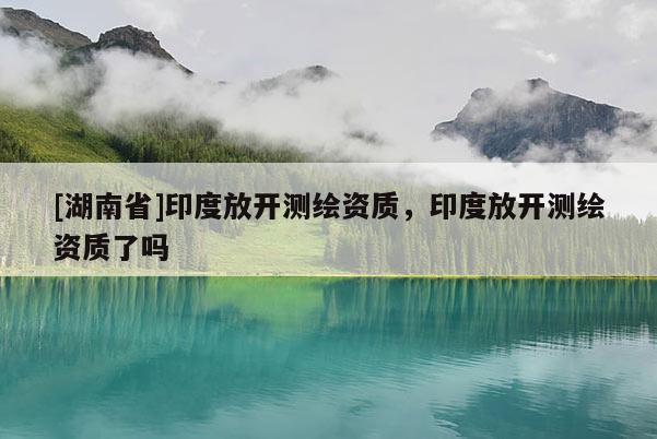 [湖南省]印度放開測繪資質(zhì)，印度放開測繪資質(zhì)了嗎