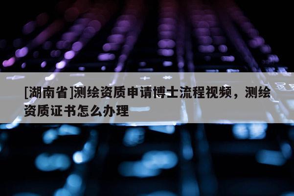 [湖南省]測繪資質(zhì)申請博士流程視頻，測繪資質(zhì)證書怎么辦理