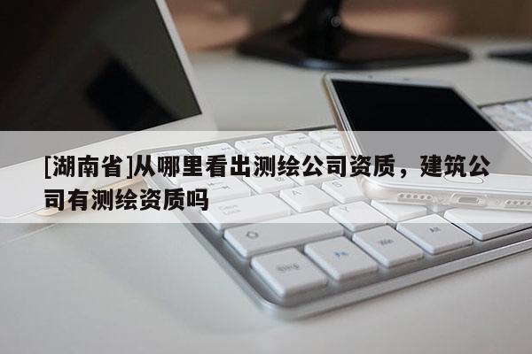 [湖南省]從哪里看出測(cè)繪公司資質(zhì)，建筑公司有測(cè)繪資質(zhì)嗎