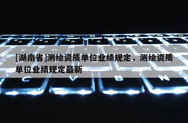 [湖南省]測繪資質(zhì)單位業(yè)績規(guī)定，測繪資質(zhì)單位業(yè)績規(guī)定最新