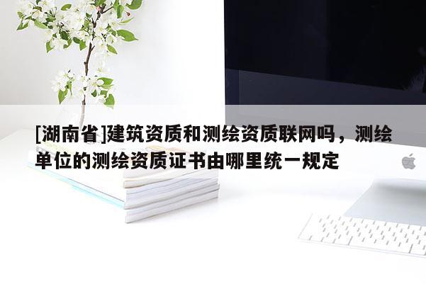 [湖南省]建筑資質(zhì)和測(cè)繪資質(zhì)聯(lián)網(wǎng)嗎，測(cè)繪單位的測(cè)繪資質(zhì)證書由哪里統(tǒng)一規(guī)定