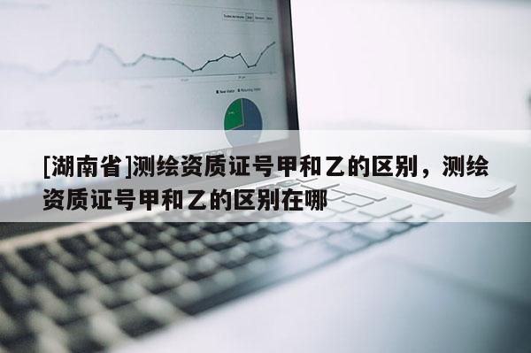 [湖南省]測繪資質(zhì)證號甲和乙的區(qū)別，測繪資質(zhì)證號甲和乙的區(qū)別在哪
