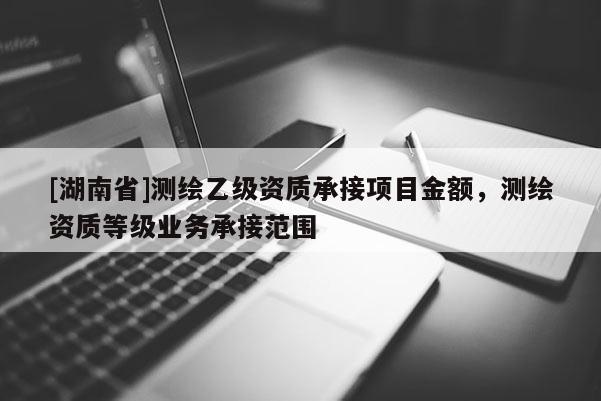 [湖南省]測繪乙級資質(zhì)承接項(xiàng)目金額，測繪資質(zhì)等級業(yè)務(wù)承接范圍