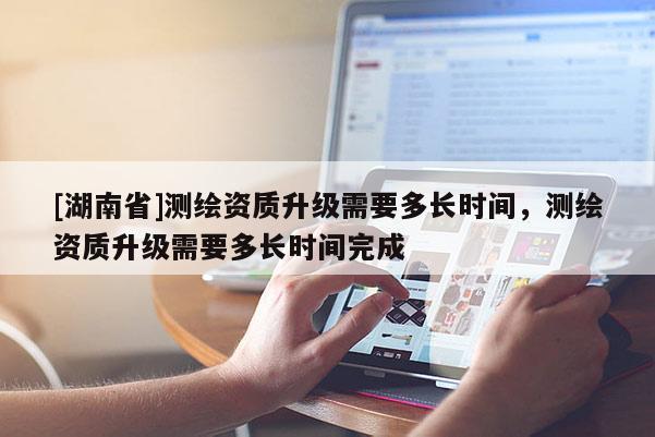 [湖南省]測繪資質(zhì)升級需要多長時間，測繪資質(zhì)升級需要多長時間完成