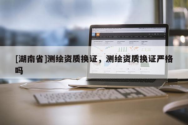[湖南省]測繪資質(zhì)換證，測繪資質(zhì)換證嚴格嗎