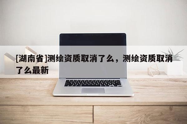 [湖南省]測繪資質(zhì)取消了么，測繪資質(zhì)取消了么最新