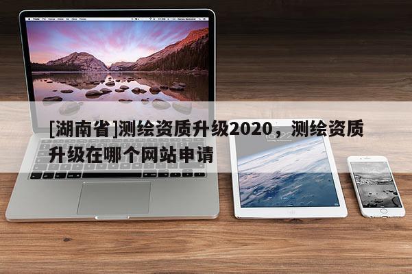 [湖南省]測繪資質(zhì)升級2020，測繪資質(zhì)升級在哪個網(wǎng)站申請