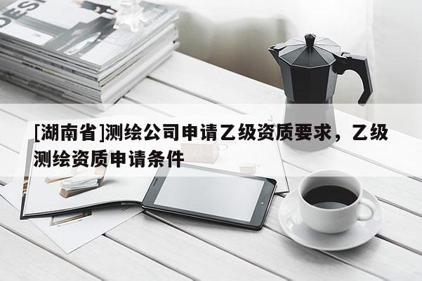 [湖南省]測繪公司申請乙級資質(zhì)要求，乙級測繪資質(zhì)申請條件