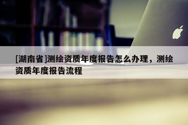 [湖南省]測(cè)繪資質(zhì)年度報(bào)告怎么辦理，測(cè)繪資質(zhì)年度報(bào)告流程