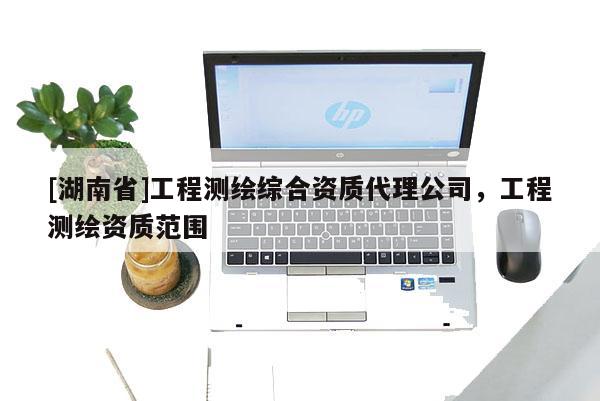 [湖南省]工程測(cè)繪綜合資質(zhì)代理公司，工程測(cè)繪資質(zhì)范圍
