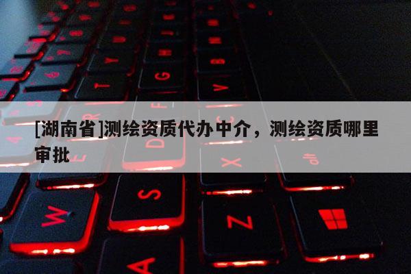 [湖南省]測繪資質(zhì)代辦中介，測繪資質(zhì)哪里審批