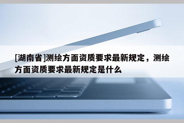 [湖南省]測繪方面資質要求最新規(guī)定，測繪方面資質要求最新規(guī)定是什么