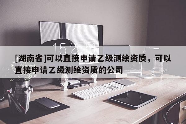 [湖南省]可以直接申請(qǐng)乙級(jí)測(cè)繪資質(zhì)，可以直接申請(qǐng)乙級(jí)測(cè)繪資質(zhì)的公司