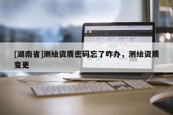 [湖南省]測繪資質(zhì)密碼忘了咋辦，測繪資質(zhì)變更