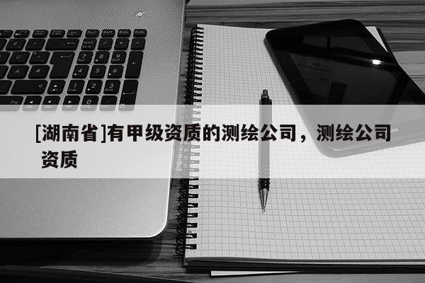 [湖南省]有甲級資質的測繪公司，測繪公司 資質