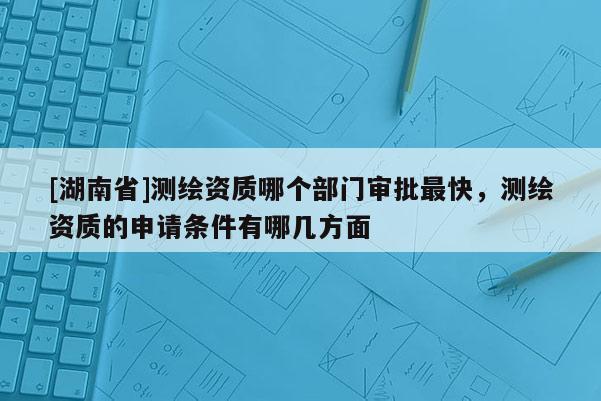 [湖南省]測(cè)繪資質(zhì)哪個(gè)部門(mén)審批最快，測(cè)繪資質(zhì)的申請(qǐng)條件有哪幾方面