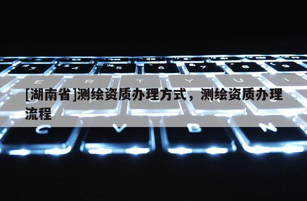 [湖南省]測繪資質(zhì)辦理方式，測繪資質(zhì)辦理流程
