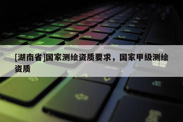 [湖南省]國(guó)家測(cè)繪資質(zhì)要求，國(guó)家甲級(jí)測(cè)繪資質(zhì)