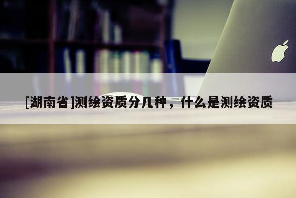 [湖南省]測(cè)繪資質(zhì)分幾種，什么是測(cè)繪資質(zhì)