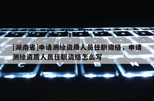 [湖南省]申請測繪資質(zhì)人員任職資格，申請測繪資質(zhì)人員任職資格怎么寫