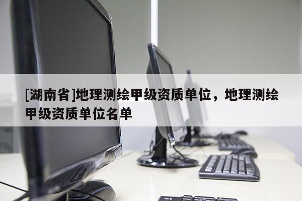 [湖南省]地理測繪甲級資質(zhì)單位，地理測繪甲級資質(zhì)單位名單