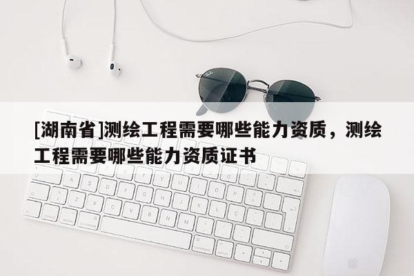 [湖南省]測繪工程需要哪些能力資質，測繪工程需要哪些能力資質證書