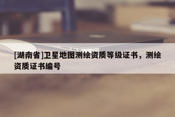 [湖南省]衛(wèi)星地圖測(cè)繪資質(zhì)等級(jí)證書(shū)，測(cè)繪資質(zhì)證書(shū)編號(hào)