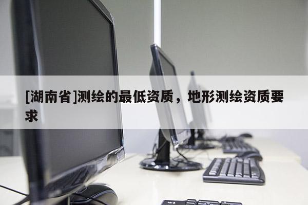 [湖南省]測(cè)繪的最低資質(zhì)，地形測(cè)繪資質(zhì)要求