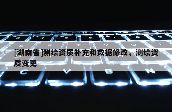 [湖南省]測繪資質(zhì)補(bǔ)充和數(shù)據(jù)修改，測繪資質(zhì)變更