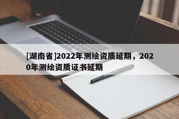 [湖南省]2022年測(cè)繪資質(zhì)延期，2020年測(cè)繪資質(zhì)證書延期