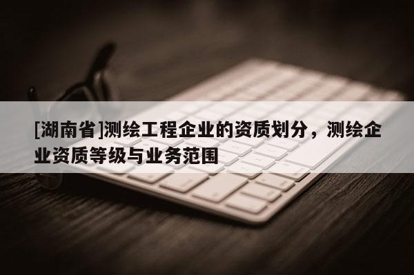 [湖南省]測繪工程企業(yè)的資質(zhì)劃分，測繪企業(yè)資質(zhì)等級與業(yè)務(wù)范圍
