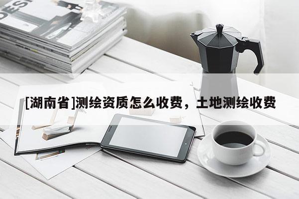 [湖南省]測(cè)繪資質(zhì)怎么收費(fèi)，土地測(cè)繪收費(fèi)