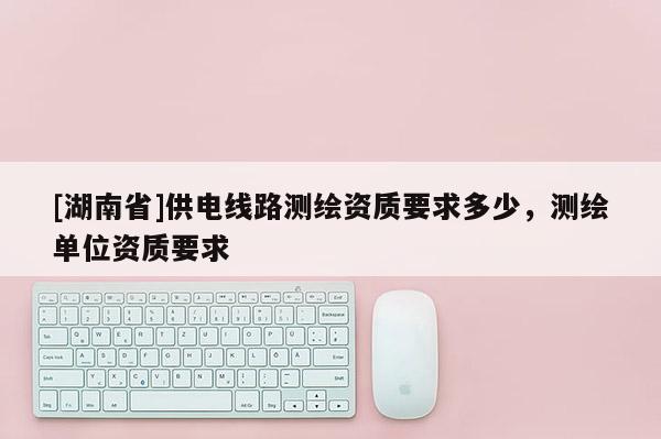 [湖南省]供電線路測繪資質(zhì)要求多少，測繪單位資質(zhì)要求