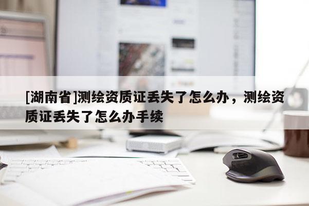[湖南省]測繪資質(zhì)證丟失了怎么辦，測繪資質(zhì)證丟失了怎么辦手續(xù)