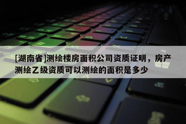 [湖南省]測繪樓房面積公司資質(zhì)證明，房產(chǎn)測繪乙級(jí)資質(zhì)可以測繪的面積是多少