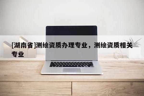 [湖南省]測繪資質(zhì)辦理專業(yè)，測繪資質(zhì)相關(guān)專業(yè)