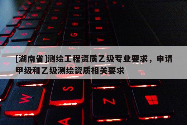 [湖南省]測(cè)繪工程資質(zhì)乙級(jí)專(zhuān)業(yè)要求，申請(qǐng)甲級(jí)和乙級(jí)測(cè)繪資質(zhì)相關(guān)要求